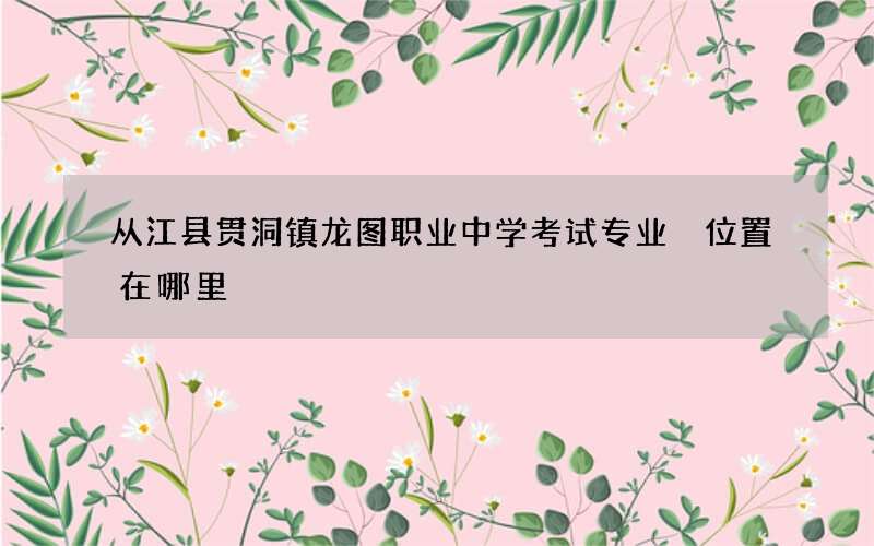 从江县贯洞镇龙图职业中学考试专业 位置在哪里